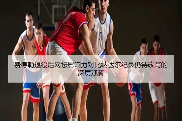 费德勒退役后网坛影响力对比纳达尔纪录仍待改写的深层观察