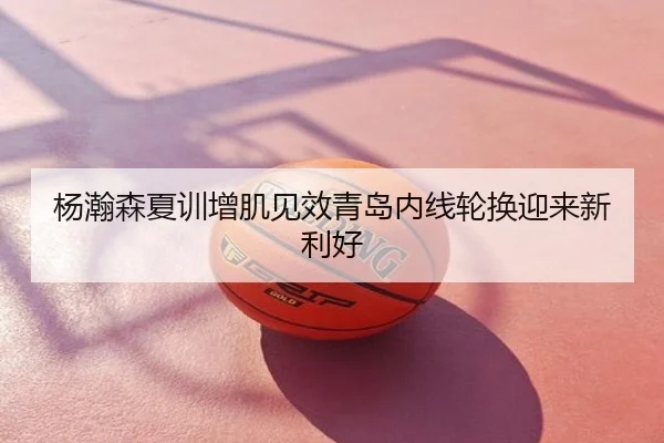 杨瀚森夏训增肌见效青岛内线轮换迎来新利好