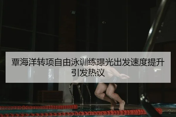 覃海洋转项自由泳训练曝光出发速度提升引发热议