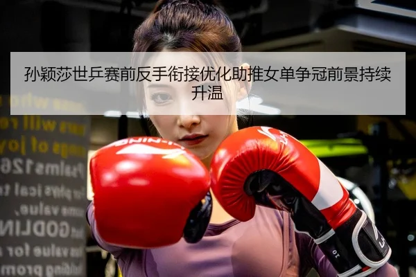 孙颖莎世乒赛前反手衔接优化助推女单争冠前景持续升温