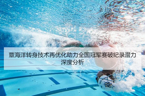 覃海洋转身技术再优化助力全国冠军赛破纪录潜力深度分析