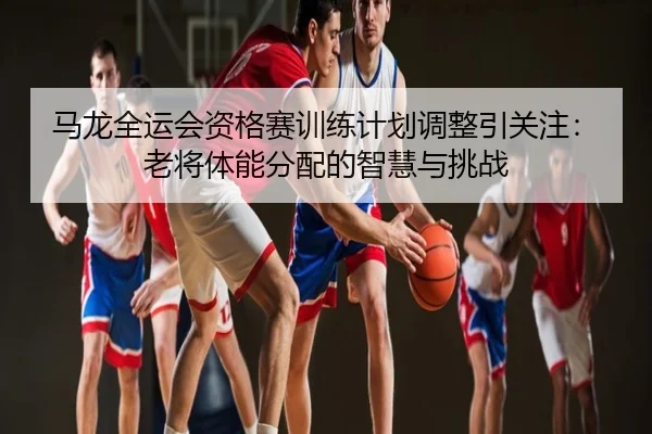 马龙全运会资格赛训练计划调整引关注：老将体能分配的智慧与挑战