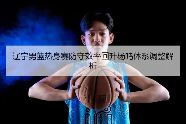 辽宁男篮热身赛防守效率回升杨鸣体系调整解析