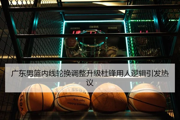 广东男篮内线轮换调整升级杜锋用人逻辑引发热议