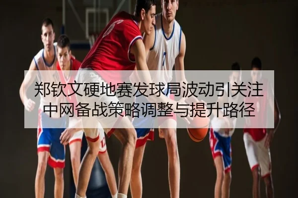 郑钦文硬地赛发球局波动引关注 中网备战策略调整与提升路径