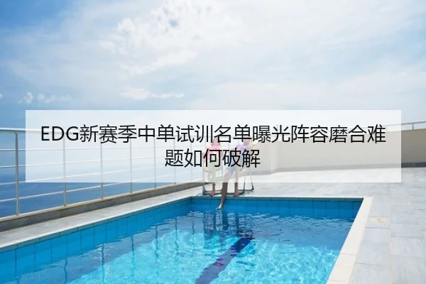 EDG新赛季中单试训名单曝光阵容磨合难题如何破解