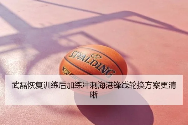 武磊恢复训练后加练冲刺海港锋线轮换方案更清晰